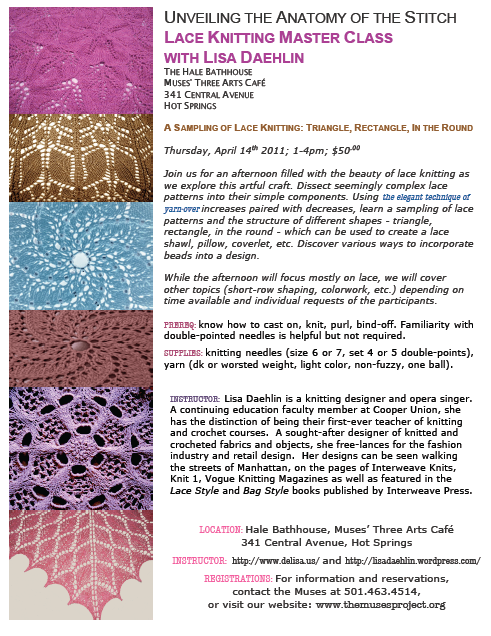 UNVEILING THE ANATOMY OF THE STITCH LACE KNITTING MASTER CLASS  WITH LISA DAEHLIN THE HALE BATHHOUSE MUSES' THREE ARTS CAFÉ 341 CENTRAL AVENUE HOT SPRINGS A SAMPLING OF LACE KNITTING: TRIANGLE, RECTANGLE, IN THE ROUND  Thursday, April 14th 2011; 1-4pm; $50.00  Join us for an afternoon filled with the beauty of lace knitting as we explore this artful craft. Dissect seemingly complex lace patterns into their simple components. Using the elegant technique of yarn-over increases paired with decreases, learn a sampling of lace patterns and the structure of different shapes - triangle, rectangle, in the round - which can be used to create a lace shawl, pillow, coverlet, etc. Discover various ways to incorporate beads into a design.   While the afternoon will focus mostly on lace, we will cover other topics (short-row shaping, colorwork, etc.) depending on time available and individual requests of the participants.  PREREQ: know how to cast on, knit, purl, bind-off. Familiarity with double-pointed needles is helpful but not required. SUPPLIES: knitting needles (size 6 or 7, set 4 or 5 double-points), yarn (dk or worsted weight, light color, non-fuzzy, one ball).  INSTRUCTOR:  Lisa Daehlin is a knitting designer and opera singer. A continuing education faculty member at Cooper Union, she has the distinction of being their first-ever teacher of knitting and crochet courses.  A sought-after designer of knitted and crocheted fabrics and objects, she free-lances for the fashion industry and retail design.  Her designs can be seen walking the streets of Manhattan, on the pages of Interweave Knits, Knit 1, Vogue Knitting Magazines as well as featured in the Lace Style and Bag Style books published by Interweave Press.   LOCATION: Hale Bathhouse, Muses’ Three Arts Café  341 Central Avenue, Hot Springs INSTRUCTOR:  http://www.delisa.us/ and https://lisadaehlin.wordpress.com/ REGISTRATIONS: For information and reservations,  contact the Muses at 501.463.4514,  or visit our website: www.themusesproject.org 